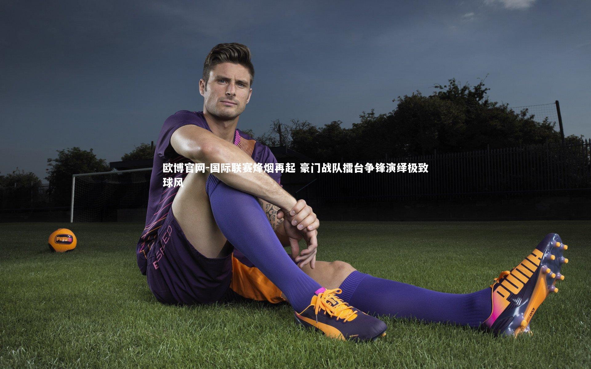 欧博官网-国际联赛烽烟再起 豪门战队擂台争锋演绎极致球风